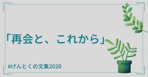 再会とこれから【げんとくの文集2020その5】