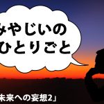 みやじいのひとりごと6「未来への妄想2」