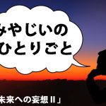 みやじいのひとりごと9「未来への妄想Ⅱ」