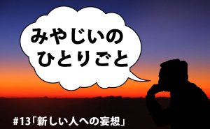 みやじいのひとりごと13「新しい人への妄想」