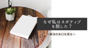 なぜ私はネガティブを脱した?〜解決の糸口を探る〜
