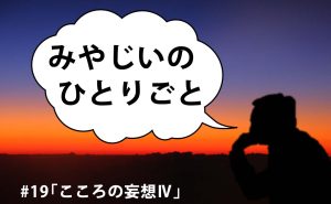 みやじいのひとりごと19「こころの妄想Ⅳ」